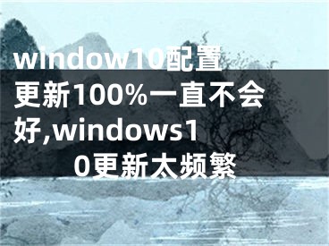 window10配置更新100%一直不會(huì)好,windows10更新太頻繁