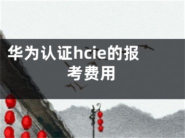 華為認(rèn)證hcie的報(bào)考費(fèi)用