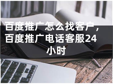 百度推廣怎么找客戶，百度推廣電話客服24小時