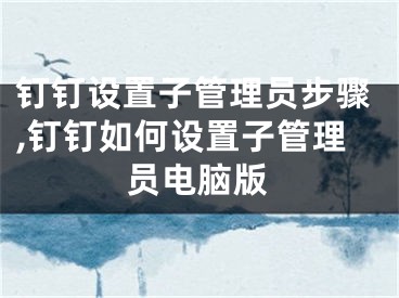 釘釘設(shè)置子管理員步驟,釘釘如何設(shè)置子管理員電腦版