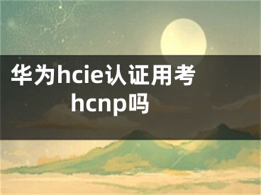 華為hcie認(rèn)證用考hcnp嗎