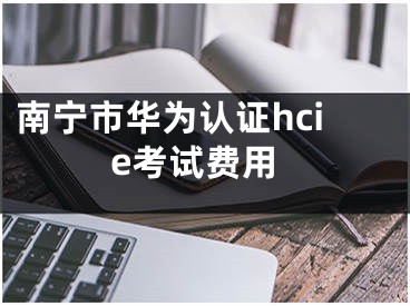 南寧市華為認(rèn)證hcie考試費(fèi)用