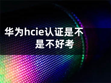 華為hcie認(rèn)證是不是不好考