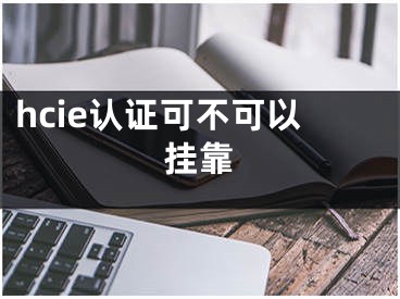 hcie認(rèn)證可不可以掛靠