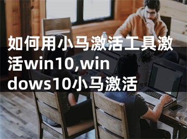 如何用小馬激活工具激活win10,windows10小馬激活