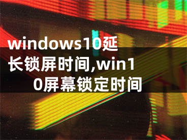 windows10延長鎖屏?xí)r間,win10屏幕鎖定時間