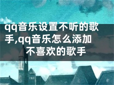 qq音樂設(shè)置不聽的歌手,qq音樂怎么添加不喜歡的歌手