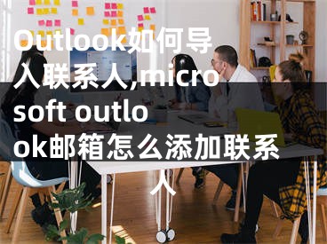 Outlook如何導(dǎo)入聯(lián)系人,microsoft outlook郵箱怎么添加聯(lián)系人