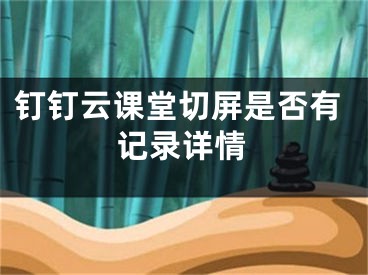 釘釘云課堂切屏是否有記錄詳情