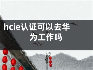 hcie認(rèn)證可以去華為工作嗎