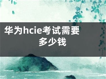 華為hcie考試需要多少錢