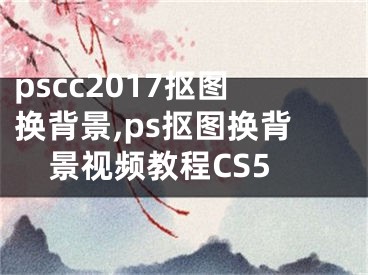 pscc2017摳圖換背景,ps摳圖換背景視頻教程CS5