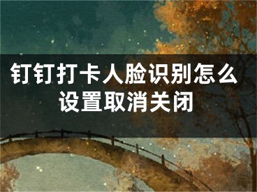 釘釘打卡人臉識別怎么設(shè)置取消關(guān)閉