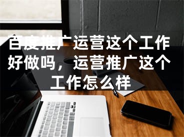 百度推廣運(yùn)營這個(gè)工作好做嗎，運(yùn)營推廣這個(gè)工作怎么樣