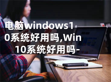 電腦windows10系統(tǒng)好用嗎,Win10系統(tǒng)好用嗎-