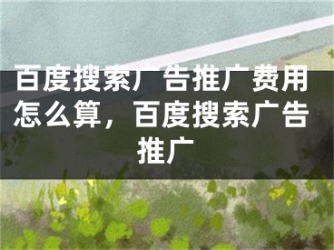 百度搜索廣告推廣費用怎么算，百度搜索廣告推廣