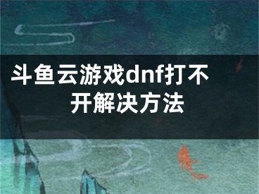 斗魚云游戲dnf打不開解決方法