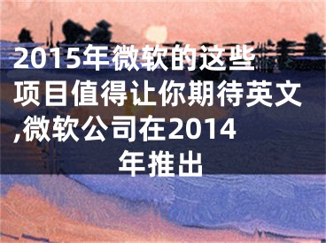 2015年微軟的這些項(xiàng)目值得讓你期待英文,微軟公司在2014年推出