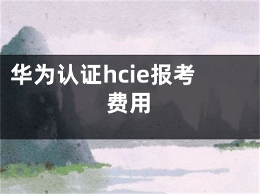 華為認(rèn)證hcie報(bào)考費(fèi)用