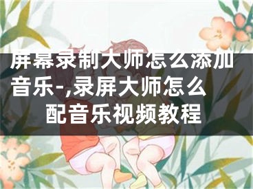 屏幕錄制大師怎么添加音樂-,錄屏大師怎么配音樂視頻教程