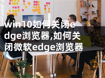 win10如何關(guān)閉edge瀏覽器,如何關(guān)閉微軟edge瀏覽器