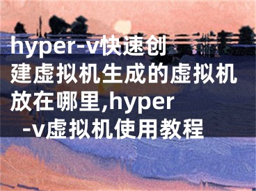 hyper-v快速創(chuàng)建虛擬機(jī)生成的虛擬機(jī)放在哪里,hyper-v虛擬機(jī)使用教程