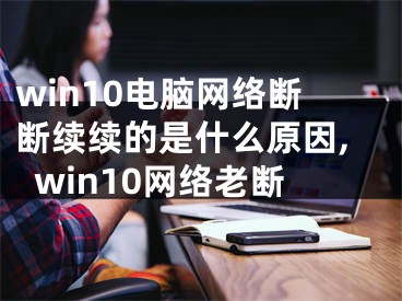 win10電腦網(wǎng)絡(luò)斷斷續(xù)續(xù)的是什么原因,win10網(wǎng)絡(luò)老斷