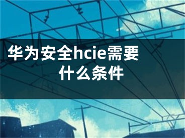 華為安全hcie需要什么條件