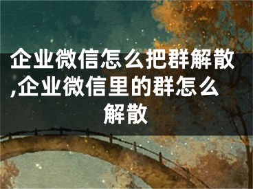 企業(yè)微信怎么把群解散,企業(yè)微信里的群怎么解散