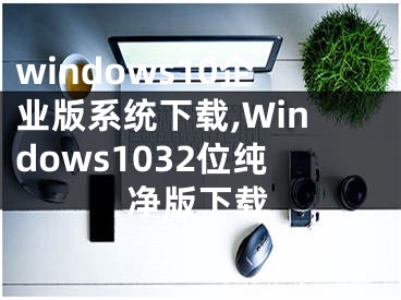 windows10企業(yè)版系統(tǒng)下載,Windows1032位純凈版下載