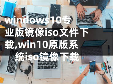 windows10專業(yè)版鏡像iso文件下載,win10原版系統(tǒng)iso鏡像下載