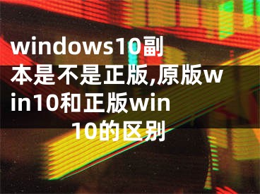 windows10副本是不是正版,原版win10和正版win10的區(qū)別