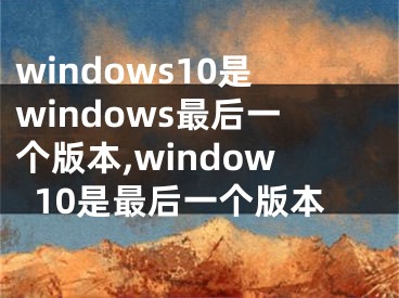 windows10是windows最后一個版本,window10是最后一個版本