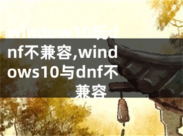 window10玩dnf不兼容,windows10與dnf不兼容