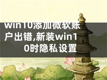 win10添加微軟賬戶出錯(cuò),新裝win10時(shí)隱私設(shè)置