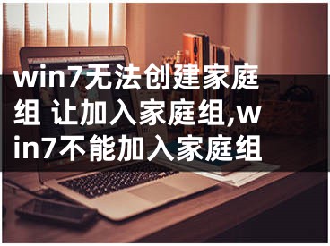 win7無(wú)法創(chuàng)建家庭組 讓加入家庭組,win7不能加入家庭組