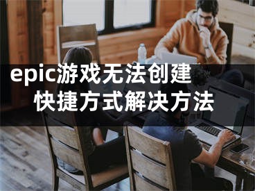 epic游戲無(wú)法創(chuàng)建快捷方式解決方法