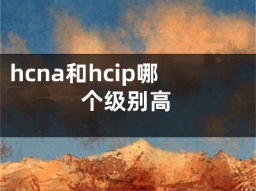 hcna和hcip哪個(gè)級(jí)別高