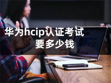 華為hcip認(rèn)證考試要多少錢