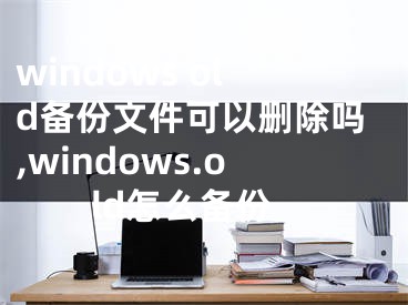 windows old備份文件可以刪除嗎,windows.old怎么備份