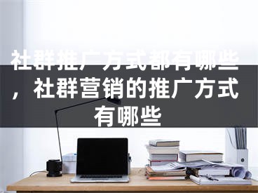 社群推廣方式都有哪些，社群營銷的推廣方式有哪些