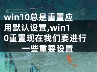 win10總是重置應(yīng)用默認(rèn)設(shè)置,win10重置現(xiàn)在我們要進(jìn)行一些重要設(shè)置