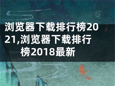 瀏覽器下載排行榜2021,瀏覽器下載排行榜2018最新