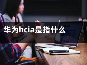 華為hcia是指什么