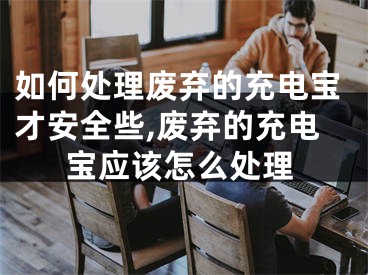 如何處理廢棄的充電寶才安全些,廢棄的充電寶應(yīng)該怎么處理