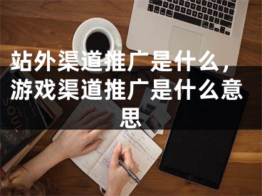 站外渠道推廣是什么，游戲渠道推廣是什么意思