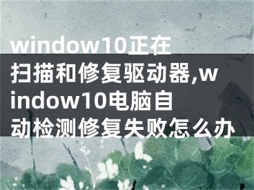 window10正在掃描和修復(fù)驅(qū)動器,window10電腦自動檢測修復(fù)失敗怎么辦