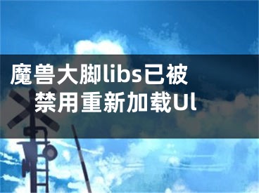 魔獸大腳libs已被禁用重新加載Ul