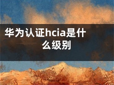 華為認證hcia是什么級別