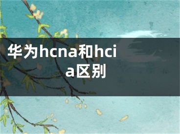 華為hcna和hcia區(qū)別